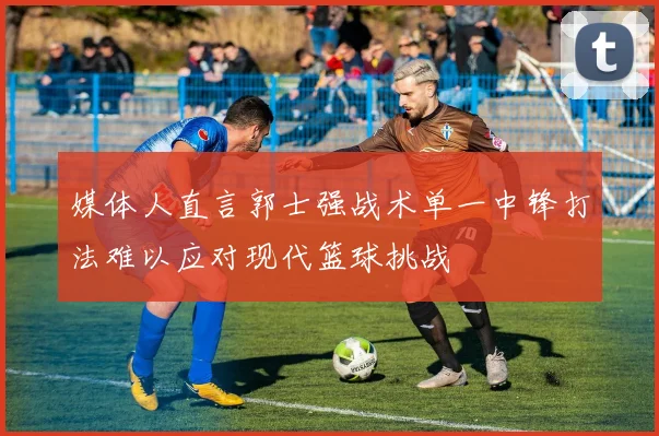 媒体人直言郭士强战术单一中锋打法难以应对现代篮球挑战