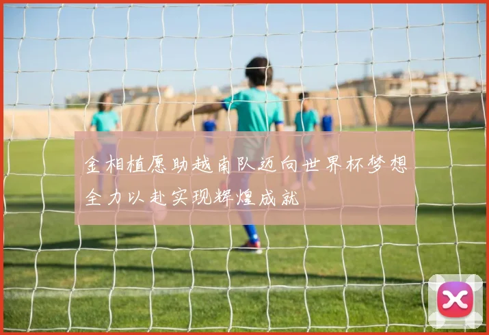 金相植愿助越南队迈向世界杯梦想全力以赴实现辉煌成就