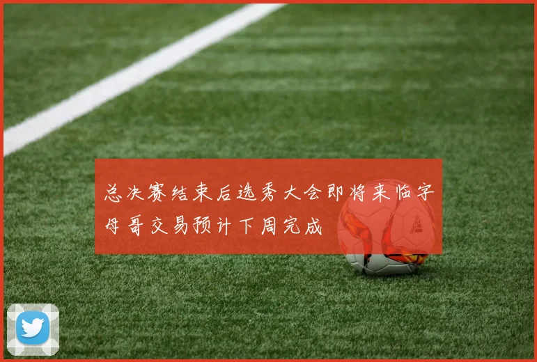 总决赛结束后选秀大会即将来临字母哥交易预计下周完成
