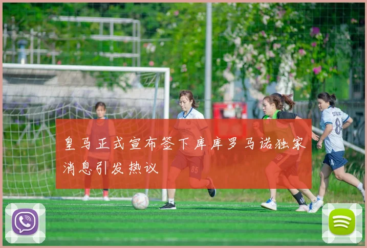 皇马正式宣布签下库库罗马诺独家消息引发热议