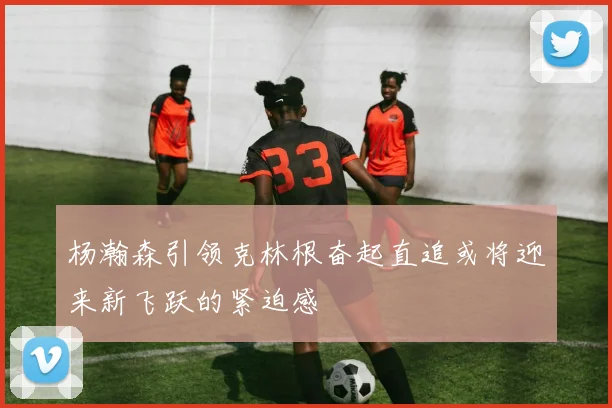 杨瀚森引领克林根奋起直追或将迎来新飞跃的紧迫感