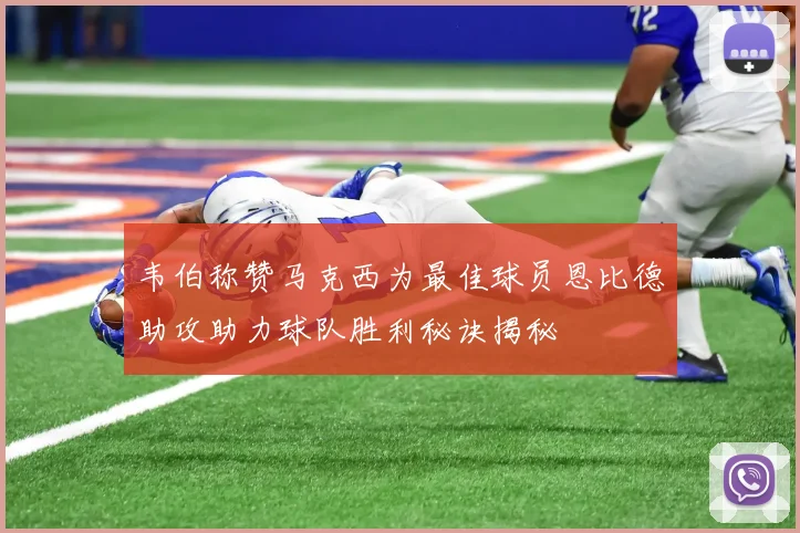 韦伯称赞马克西为最佳球员恩比德助攻助力球队胜利秘诀揭秘