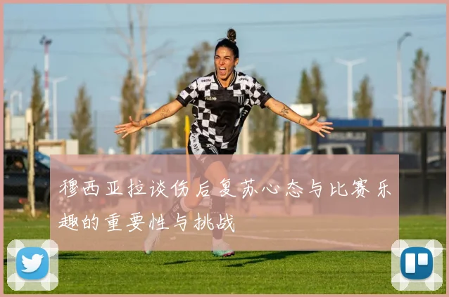 穆西亚拉谈伤后复苏心态与比赛乐趣的重要性与挑战