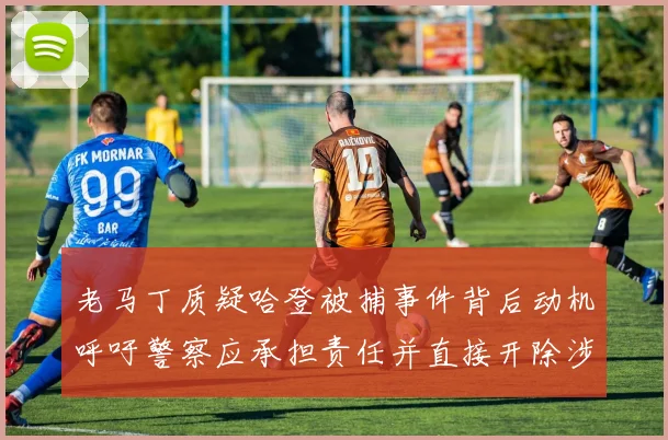 老马丁质疑哈登被捕事件背后动机呼吁警察应承担责任并直接开除涉事人员