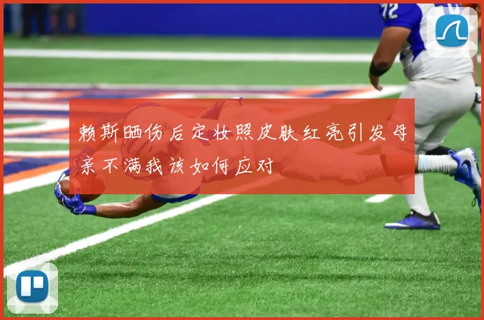 赖斯晒伤后定妆照皮肤红亮引发母亲不满我该如何应对