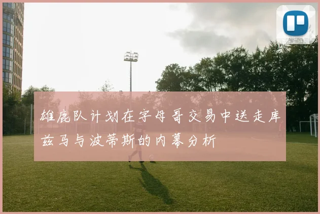 雄鹿队计划在字母哥交易中送走库兹马与波蒂斯的内幕分析