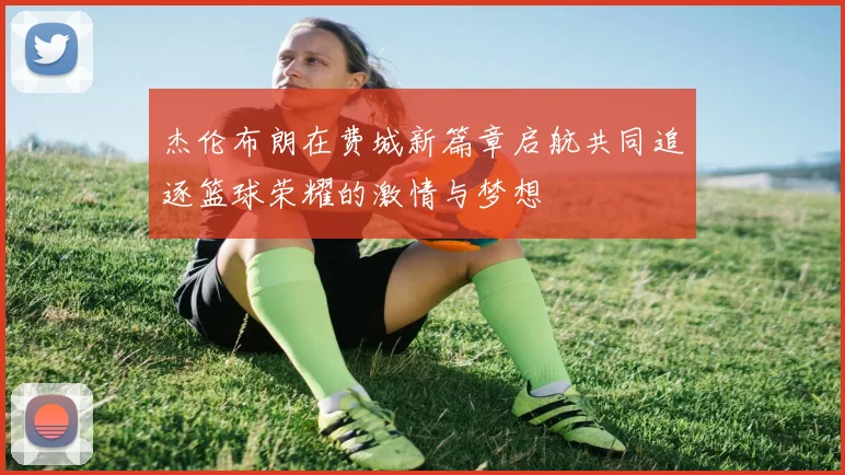 杰伦布朗在费城新篇章启航共同追逐篮球荣耀的激情与梦想