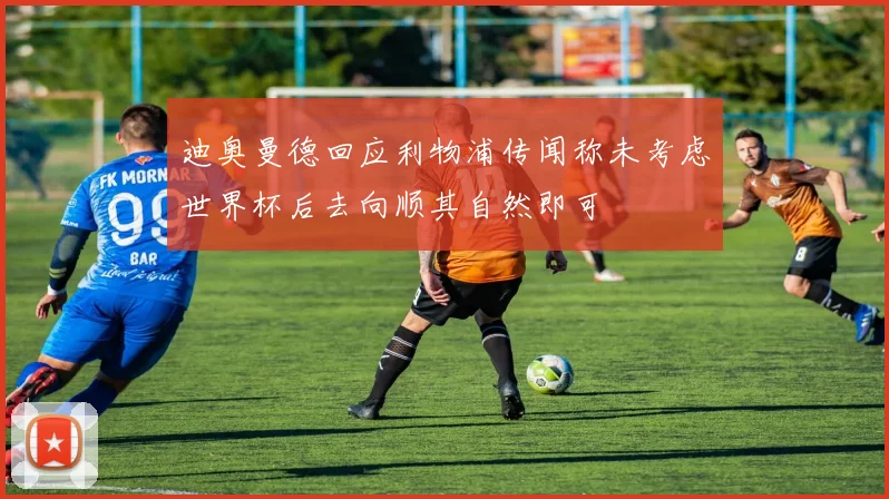 迪奥曼德回应利物浦传闻称未考虑世界杯后去向顺其自然即可