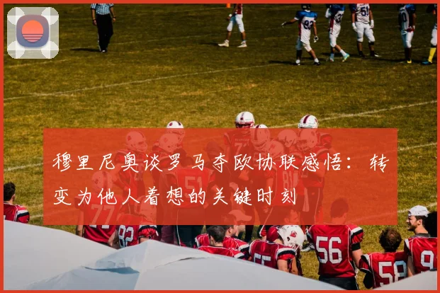 穆里尼奥谈罗马夺欧协联感悟：转变为他人着想的关键时刻