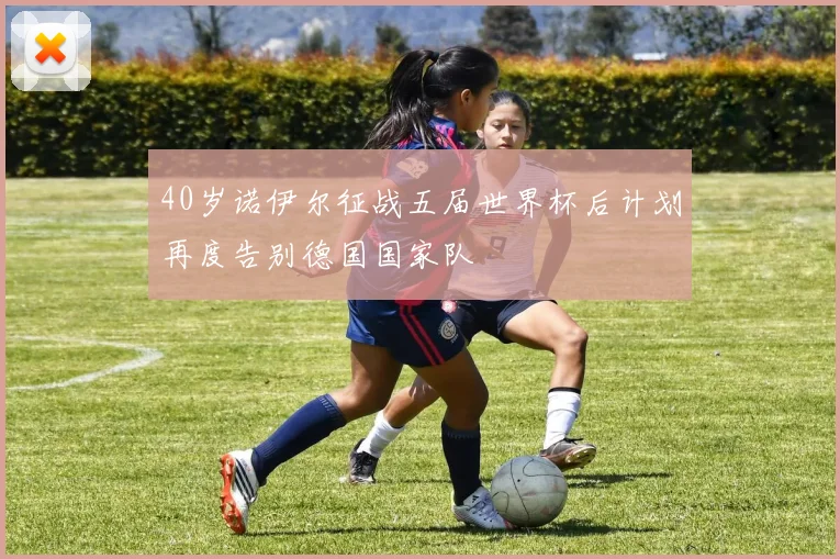 40岁诺伊尔征战五届世界杯后计划再度告别德国国家队