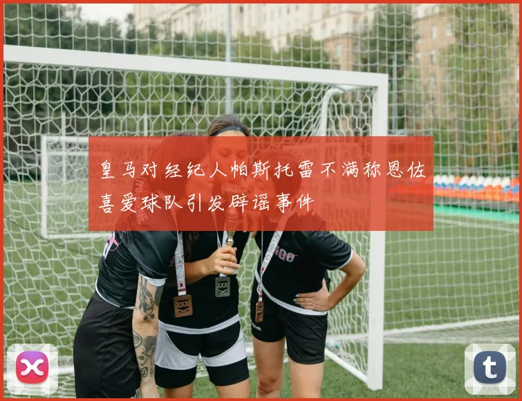 皇马对经纪人帕斯托雷不满称恩佐喜爱球队引发辟谣事件