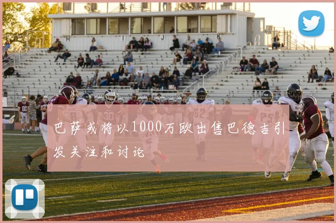 巴萨或将以1000万欧出售巴德吉引发关注和讨论