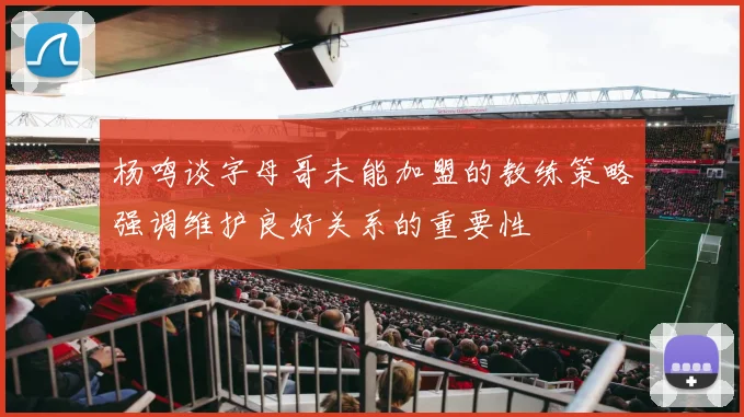 杨鸣谈字母哥未能加盟的教练策略强调维护良好关系的重要性