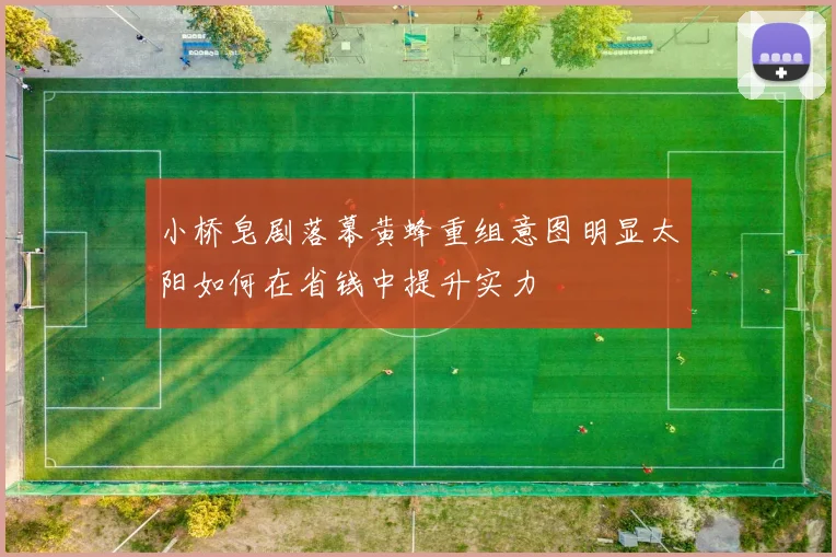 小桥皂剧落幕黄蜂重组意图明显太阳如何在省钱中提升实力