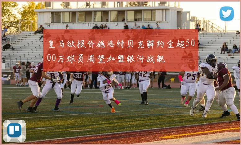 皇马欲报价施洛特贝克解约金超5000万球员渴望加盟银河战舰