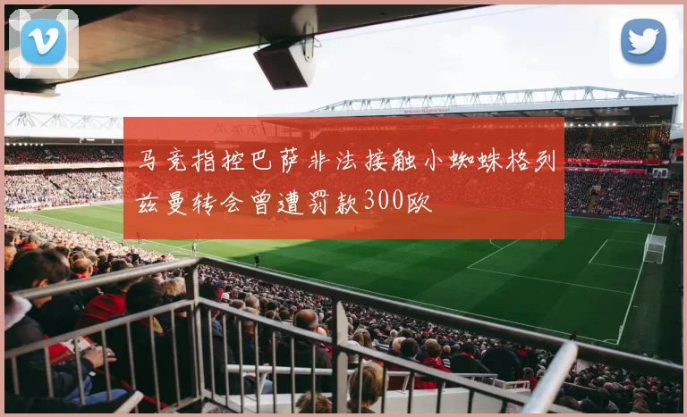 马竞指控巴萨非法接触小蜘蛛格列兹曼转会曾遭罚款300欧