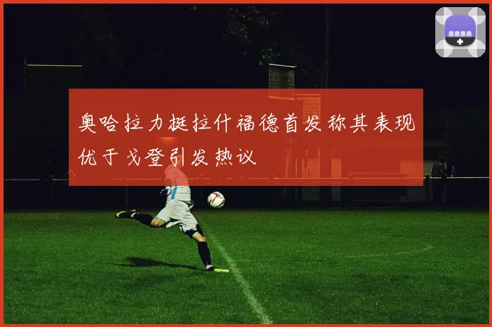 奥哈拉力挺拉什福德首发称其表现优于戈登引发热议