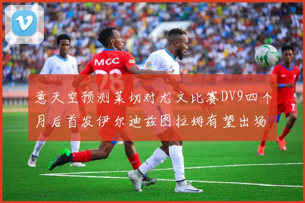 意天空预测莱切对尤文比赛DV9四个月后首发伊尔迪兹图拉姆有望出场