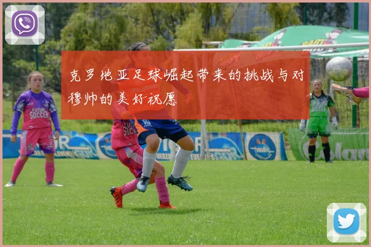 克罗地亚足球崛起带来的挑战与对穆帅的美好祝愿