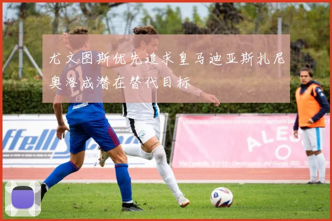 尤文图斯优先追求皇马迪亚斯扎尼奥洛成潜在替代目标