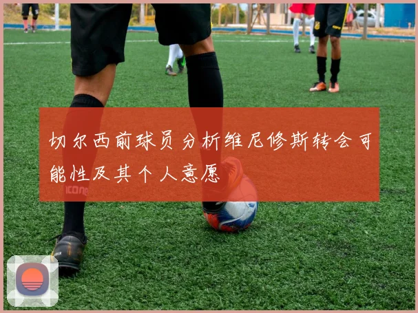 切尔西前球员分析维尼修斯转会可能性及其个人意愿