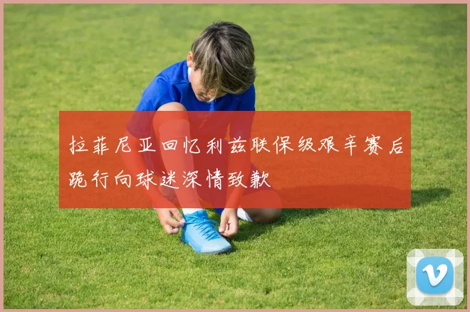 拉菲尼亚回忆利兹联保级艰辛赛后跪行向球迷深情致歉