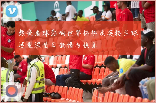 熬夜看球影响世界杯热度英格兰球迷重温昔日激情与快乐