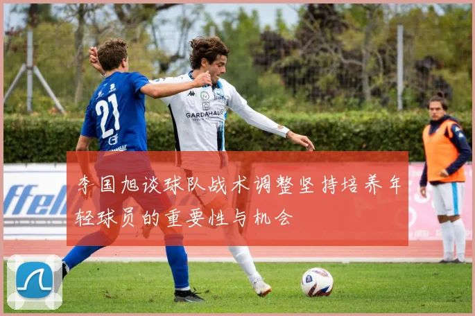李国旭谈球队战术调整坚持培养年轻球员的重要性与机会