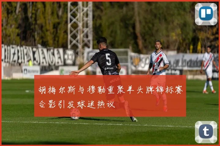 胡梅尔斯与穆勒重聚羊头牌锦标赛合影引发球迷热议