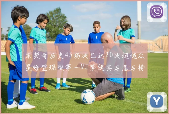 东契奇历史45场次已达20次超越众星哈登现役第一MJ紧随其后落后榜首100场