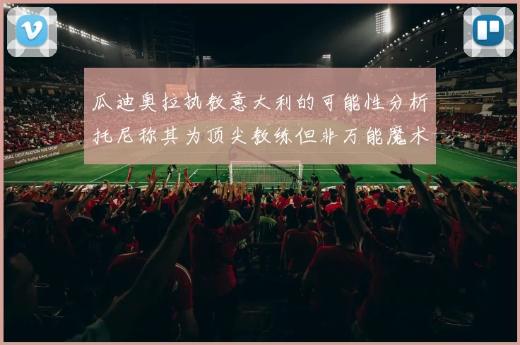 瓜迪奥拉执教意大利的可能性分析托尼称其为顶尖教练但非万能魔术师